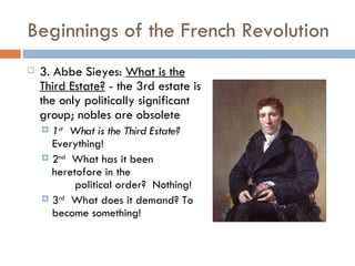 Beginnings of the French Revolution 3. Abbe Sieyes:  What is the Third Estate?  - the 3rd estate is the only politically significant group; nobles are obsolete 1 st   What is the Third Estate?  Everything! 2 nd   What has it been heretofore in the    political order?  Nothing! 3 rd   What does it demand? To become something!  
