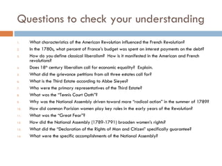 Questions to check your understanding What characteristics of the American Revolution influenced the French Revolution? In the 1780s, what percent of France’s budget was spent on interest payments on the debt? How do you define classical liberalism?  How is it manifested in the American and French revolutions? Does 18 th  century liberalism call for economic equality?  Explain. What did the grievance petitions from all three estates call for? What is the Third Estate according to Abbe Sieyes? Who were the primary representatives of the Third Estate? What was the “Tennis Court Oath”? Why was the National Assembly driven toward more “radical action” in the summer of 1789? How did common Parisian women play key roles in the early years of the Revolution? What was the “Great Fear”? How did the National Assembly (1789-1791) broaden women’s rights? What did the “Declaration of the Rights of Man and Citizen” specifically guarantee? What were the specific accomplishments of the National Assembly? 