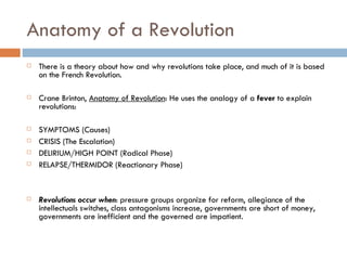 Anatomy of a Revolution There is a theory about how and why revolutions take place, and much of it is based on the French Revolution. Crane Brinton,  Anatomy of Revolution : He uses the analogy of a  fever  to explain revolutions: SYMPTOMS (Causes) CRISIS (The Escalation) DELIRIUM/HIGH POINT (Radical Phase) RELAPSE/THERMIDOR (Reactionary Phase)   Revolutions occur when : pressure groups organize for reform, allegiance of the intellectuals switches, class antagonisms increase, governments are short of money, governments are inefficient and the governed are impatient. 