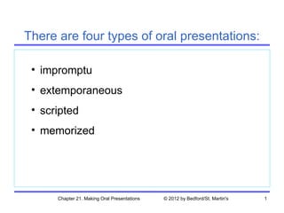 There are four types of oral presentations:

 • impromptu
 • extemporaneous
 • scripted
 • memorized




      Chapter 21. Making Oral Presentations   © 2012 by Bedford/St. Martin's   1
 