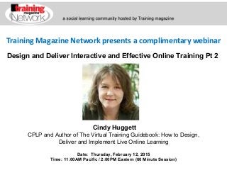 Training Magazine Network presents a complimentary webinar
Cindy Huggett
CPLP and Author of The Virtual Training Guidebook: How to Design,
Deliver and Implement Live Online Learning
Date: Thursday, February 12, 2015
Time: 11:00AM Pacific / 2:00PM Eastern (60 Minute Session)
Design and Deliver Interactive and Effective Online Training Pt 2
 