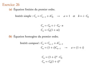 Exercice 26
    (a) Équation linéaire du premier ordre.

         Intérêt simple : Cn = Cn−1 + iC0     →      a = 1 et   b = i · C0


                              Cn = C0 + i · C0 · n
                              Cn = C0 (1 + ni)

    (b) Équation homogène du premier ordre.

              Intérêt composé : Cn = Cn−1 + iCn−1
                              Cn = (1 + i)Cn−1       →    a = (1 + i)


                               Cn = (1 + i)n · C0
                               Cn = C0 (1 + i)n
 