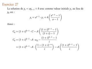 Exercice 27
   La solution de yt = ayt−1 + b avec comme valeur initiale y1 au lieu de
   y0 est :
                                           at−1 − 1
                        yt = at−1 · y1 + b
                                             a−1
   Ainsi :
                                      (1 + i)k−1 − 1
        Ck = (1 + i)k−1 · C − A
                                        (1 + i) − 1
                                     (1 + i)k−1 − 1
        Ck = (1 + i)k−1 · A · a n −
                                             i
                                  1 − (1 + i)−n        (1 + i)k−1 − 1
             = (1 + i)k−1 · A ·                  −A
                                        i                     i
 
