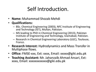 Self Introduction. 
• Name: Muhammad Shozab Mehdi 
• Qualifications: 
– BSc. Chemical Engineering (2003), NFC Institute of Engineering 
and Technology (IET), Multan, Pakistan. 
– MS leading to PhD in Chemical Engineering (2013), Pakistan 
Institute of Engineering and Technology, Islamabad, Pakistan. 
– Research in Chemical Engineering Laboratory (LGC), Toulouse, 
France. 
• Research Interest: Hydrodynamics and Mass Transfer in 
Multiphase flows. 
• Office: FMSE-xxx, Ext: xxxx, Email: xxxxx@giki.edu.pk 
• Teaching Assistant: Mr. Jahanzaib Ahmad Ansari, Ext: 
xxxx, Email: xxxxxxxxxxxx@giki.edu.pk 
 