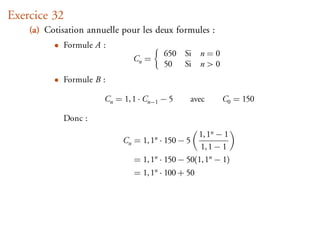 Exercice 32
    (a) Cotisation annuelle pour les deux formules :
          • Formule A :
                                        650 Si n = 0
                               Cn =
                                        50 Si n > 0
          • Formule B :

                       Cn = 1, 1 · Cn−1 − 5        avec   C0 = 150

              Donc :
                                                  1, 1n − 1
                            Cn = 1, 1n · 150 − 5
                                                   1, 1 − 1
                               = 1, 1n · 150 − 50(1, 1n − 1)
                               = 1, 1n · 100 + 50
 