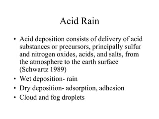 Acid Rain
• Acid deposition consists of delivery of acid
substances or precursors, principally sulfur
and nitrogen oxides, acids, and salts, from
the atmosphere to the earth surface
(Schwartz 1989)
• Wet deposition- rain
• Dry deposition- adsorption, adhesion
• Cloud and fog droplets
 