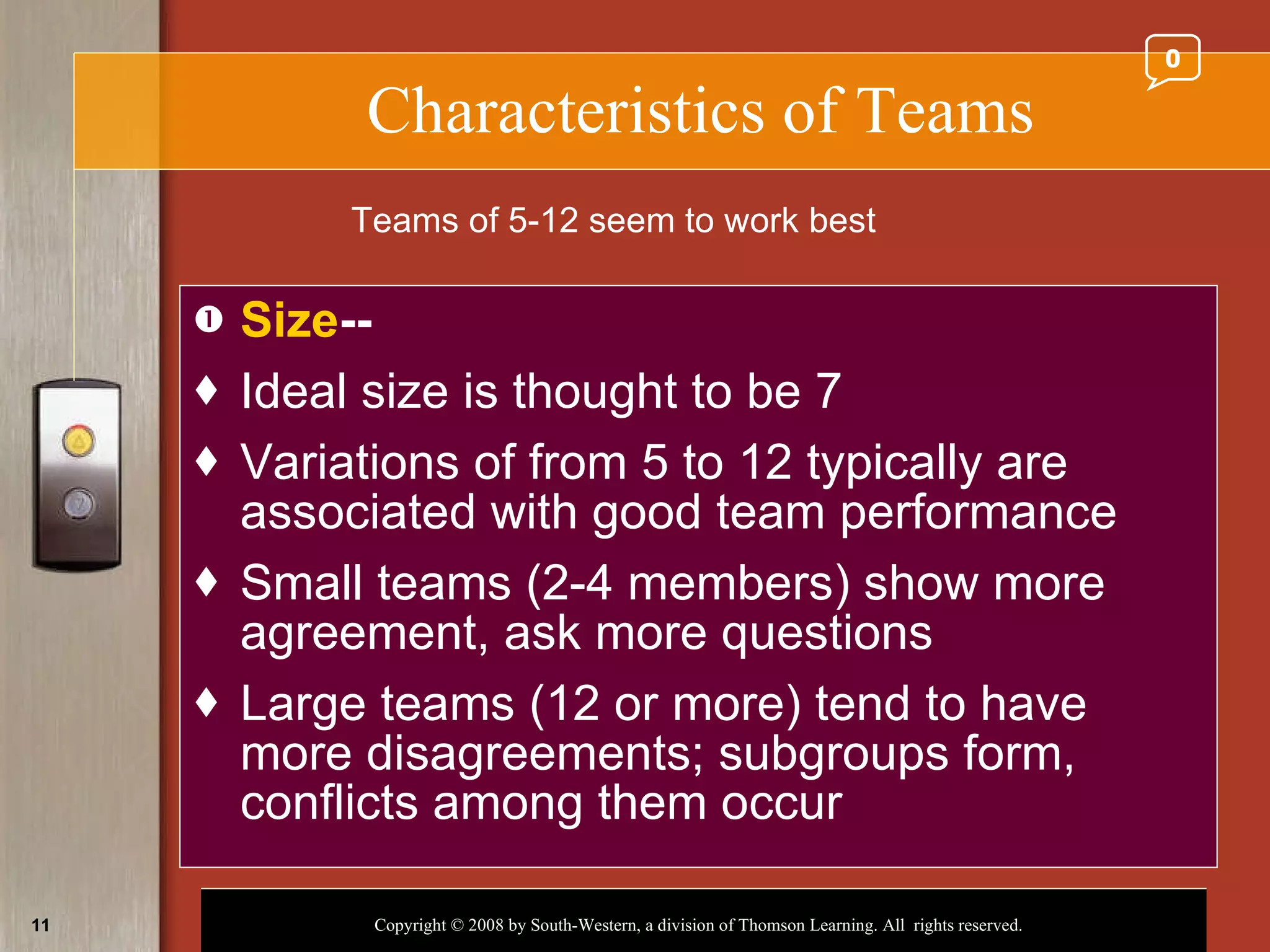 Characteristics of Teams Size -- Ideal size is thought to be 7 Variations of from 5 to 12 typically are associated with good team performance Small teams (2-4 members) show more agreement, ask more questions Large teams (12 or more) tend to have more disagreements; subgroups form, conflicts among them occur Teams of 5-12 seem to work best 0 