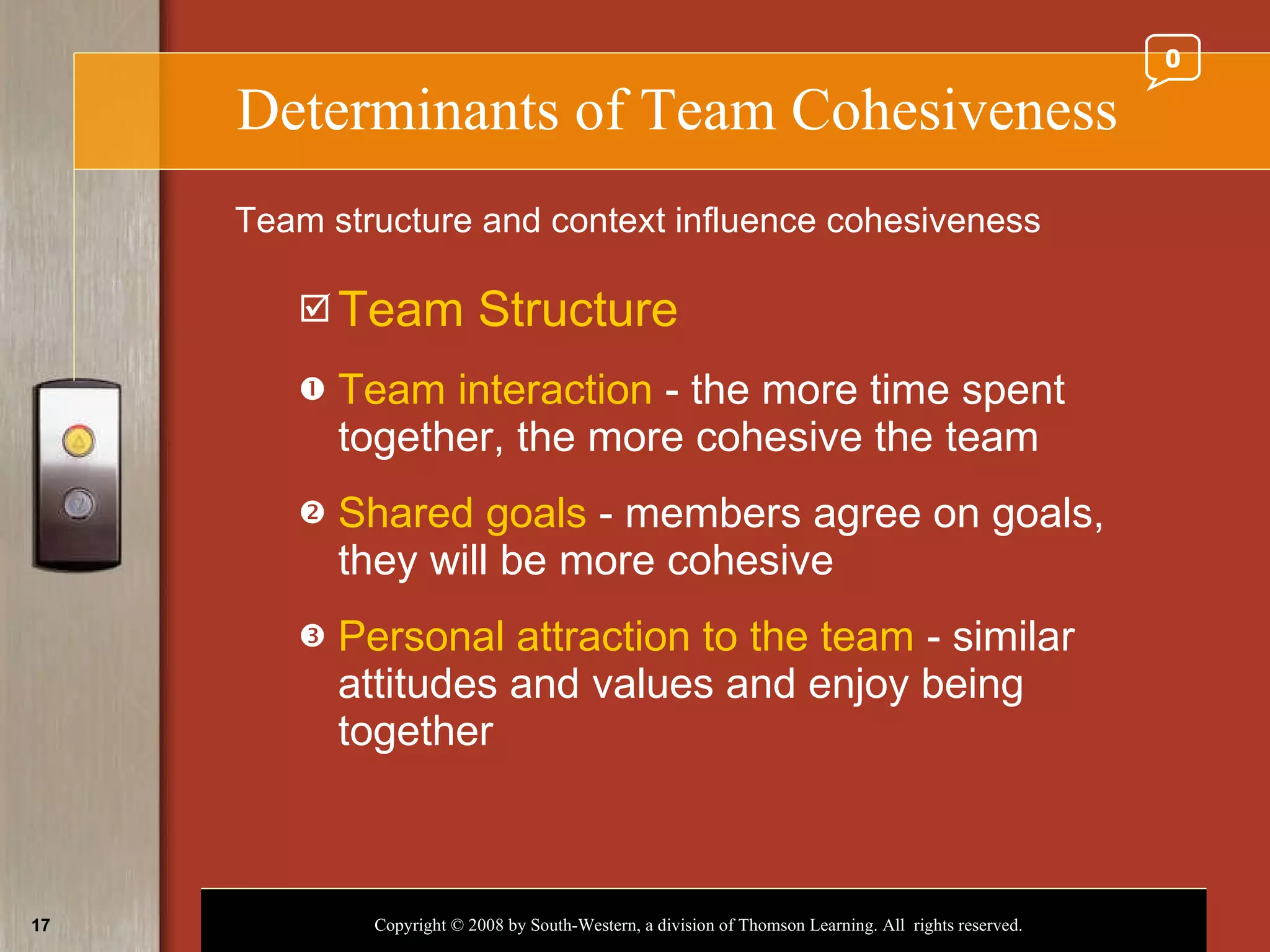 Determinants of Team Cohesiveness Team Structure Team interaction  - the more time spent together, the more cohesive the team Shared goals  - members agree on goals, they will be more cohesive Personal attraction to the team  - similar attitudes and values and enjoy being together Team structure and context influence cohesiveness 0 