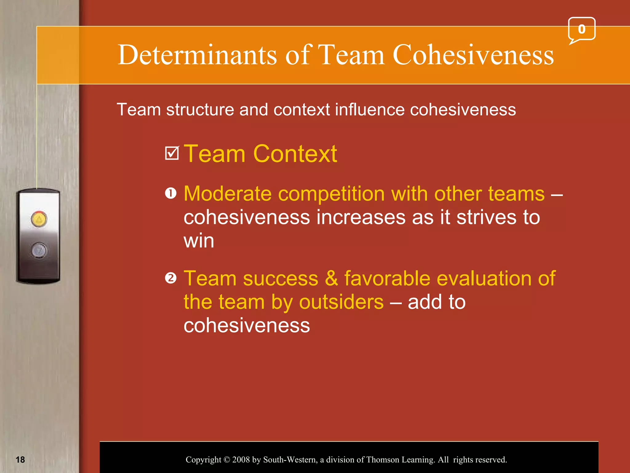 Determinants of Team Cohesiveness Team Context Moderate competition with other teams  – cohesiveness increases as it strives to win Team success & favorable evaluation of the team by outsiders  – add to cohesiveness Team structure and context influence cohesiveness 0 