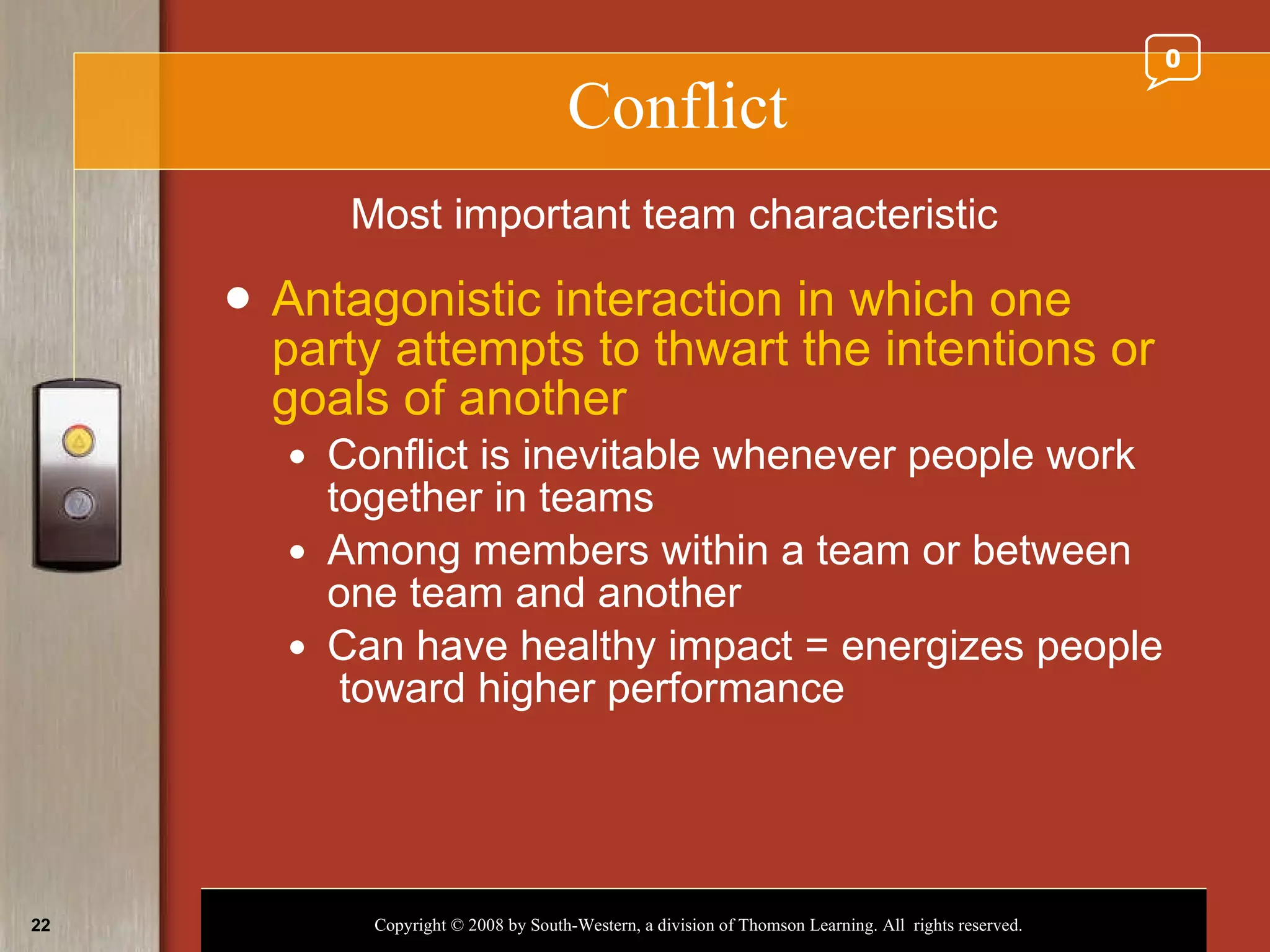 Conflict Antagonistic interaction in which one party attempts to thwart the intentions or goals of another Conflict is inevitable whenever people work together in teams Among members within a team or between one team and another Can have healthy impact = energizes people  toward higher performance Most important team characteristic 0 