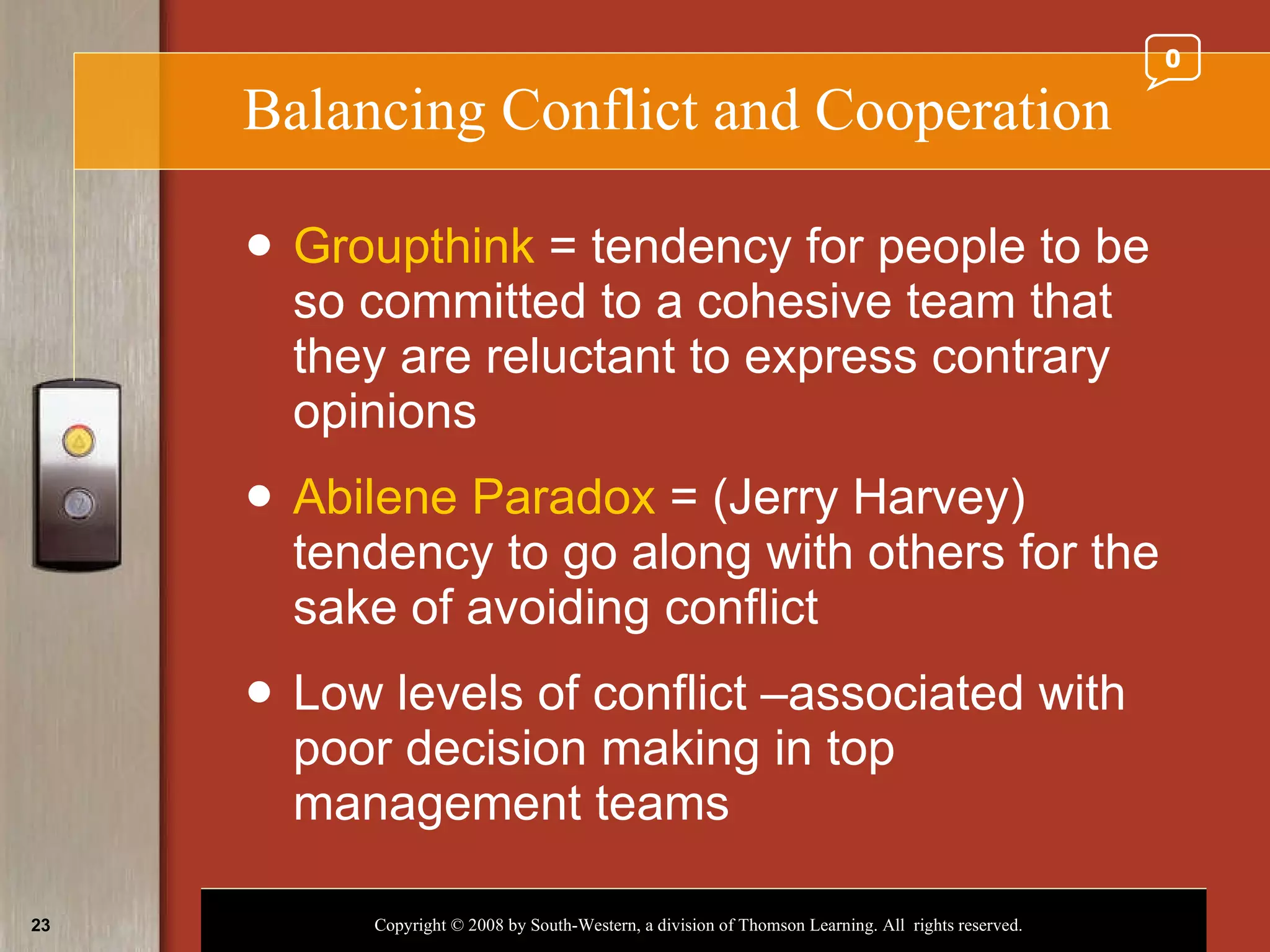 Balancing Conflict and Cooperation Groupthink  = tendency for people to be so committed to a cohesive team that they are reluctant to express contrary opinions Abilene Paradox  = (Jerry Harvey) tendency to go along with others for the sake of avoiding conflict Low levels of conflict –associated with poor decision making in top management teams 0 