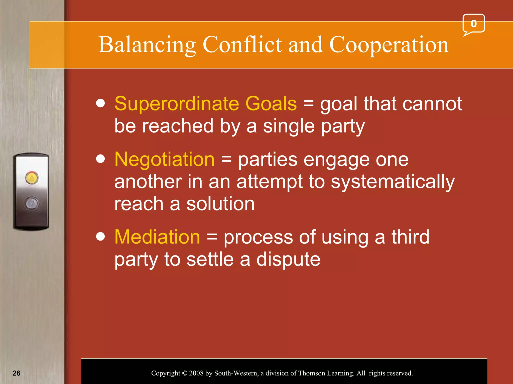 Balancing Conflict and Cooperation Superordinate Goals  = goal that cannot be reached by a single party Negotiation  = parties engage one another in an attempt to systematically reach a solution Mediation  = process of using a third party to settle a dispute 0 