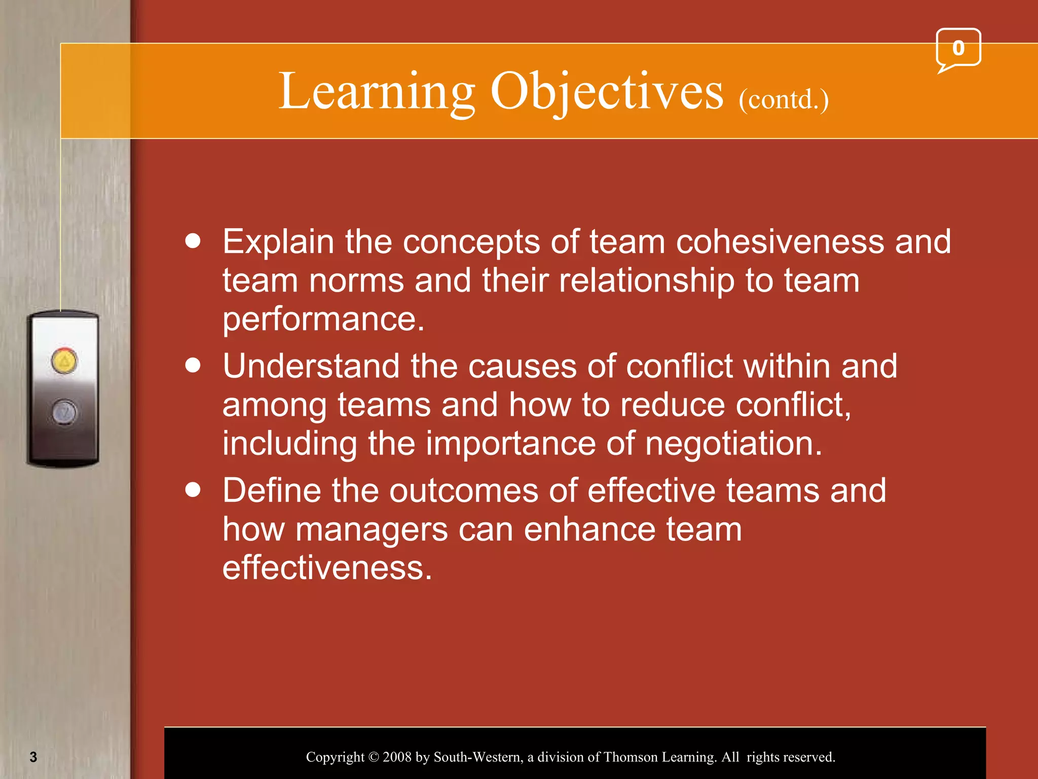 Learning Objectives  (contd.) Explain the concepts of team cohesiveness and team norms and their relationship to team performance. Understand the causes of conflict within and among teams and how to reduce conflict, including the importance of negotiation. Define the outcomes of effective teams and how managers can enhance team effectiveness. 0 