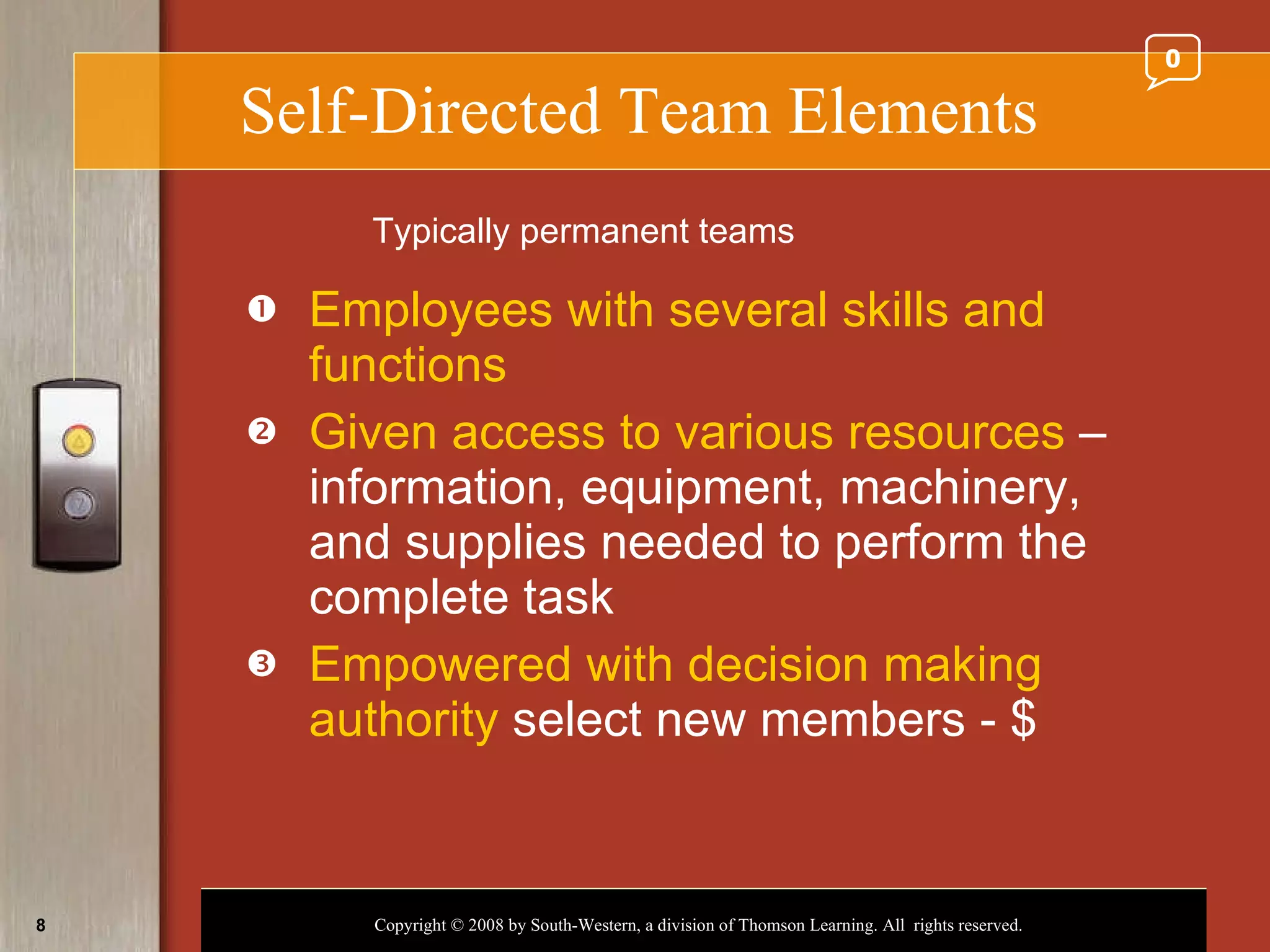 Self-Directed Team Elements Employees with several skills and functions Given access to various resources  – information, equipment, machinery, and supplies needed to perform the complete task Empowered with decision making authority  select new members - $ Typically permanent teams 0 