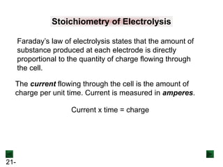 21-
Stoichiometry of Electrolysis
Faraday’s law of electrolysis states that the amount of
substance produced at each electrode is directly
proportional to the quantity of charge flowing through
the cell.
The current flowing through the cell is the amount of
charge per unit time. Current is measured in amperes.
Current x time = charge
 