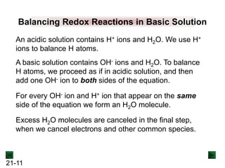 21-11
Balancing Redox Reactions in Basic Solution
An acidic solution contains H+ ions and H2O. We use H+
ions to balance H atoms.
A basic solution contains OH- ions and H2O. To balance
H atoms, we proceed as if in acidic solution, and then
add one OH- ion to both sides of the equation.
For every OH- ion and H+ ion that appear on the same
side of the equation we form an H2O molecule.
Excess H2O molecules are canceled in the final step,
when we cancel electrons and other common species.
 