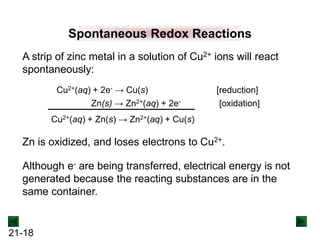 21-18
Spontaneous Redox Reactions
A strip of zinc metal in a solution of Cu2+ ions will react
spontaneously:
Cu2+(aq) + 2e- → Cu(s) [reduction]
Zn(s) → Zn2+(aq) + 2e- [oxidation]
Cu2+(aq) + Zn(s) → Zn2+(aq) + Cu(s)
Zn is oxidized, and loses electrons to Cu2+.
Although e- are being transferred, electrical energy is not
generated because the reacting substances are in the
same container.
 