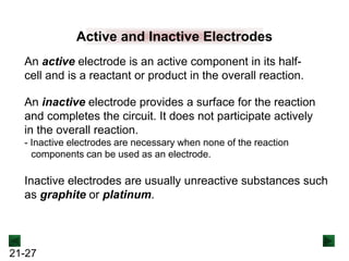 21-27
Active and Inactive Electrodes
An inactive electrode provides a surface for the reaction
and completes the circuit. It does not participate actively
in the overall reaction.
- Inactive electrodes are necessary when none of the reaction
components can be used as an electrode.
An active electrode is an active component in its half-
cell and is a reactant or product in the overall reaction.
Inactive electrodes are usually unreactive substances such
as graphite or platinum.
 