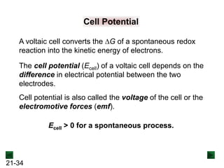 21-34
Cell Potential
A voltaic cell converts the DG of a spontaneous redox
reaction into the kinetic energy of electrons.
The cell potential (Ecell) of a voltaic cell depends on the
difference in electrical potential between the two
electrodes.
Cell potential is also called the voltage of the cell or the
electromotive forces (emf).
Ecell > 0 for a spontaneous process.
 