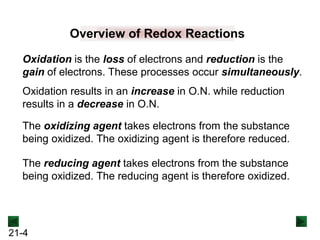 21-4
Overview of Redox Reactions
Oxidation is the loss of electrons and reduction is the
gain of electrons. These processes occur simultaneously.
The oxidizing agent takes electrons from the substance
being oxidized. The oxidizing agent is therefore reduced.
The reducing agent takes electrons from the substance
being oxidized. The reducing agent is therefore oxidized.
Oxidation results in an increase in O.N. while reduction
results in a decrease in O.N.
 