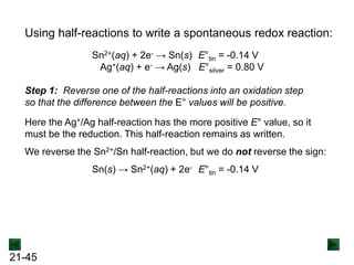 21-45
Using half-reactions to write a spontaneous redox reaction:
Sn2+(aq) + 2e- → Sn(s) E°tin = -0.14 V
Ag+(aq) + e- → Ag(s) E°silver = 0.80 V
Step 1: Reverse one of the half-reactions into an oxidation step
so that the difference between the E° values will be positive.
Here the Ag+/Ag half-reaction has the more positive E° value, so it
must be the reduction. This half-reaction remains as written.
We reverse the Sn2+/Sn half-reaction, but we do not reverse the sign:
Sn(s) → Sn2+(aq) + 2e- E°tin = -0.14 V
 