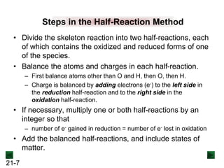 21-7
Steps in the Half-Reaction Method
• Divide the skeleton reaction into two half-reactions, each
of which contains the oxidized and reduced forms of one
of the species.
• Balance the atoms and charges in each half-reaction.
– First balance atoms other than O and H, then O, then H.
– Charge is balanced by adding electrons (e-) to the left side in
the reduction half-reaction and to the right side in the
oxidation half-reaction.
• If necessary, multiply one or both half-reactions by an
integer so that
– number of e- gained in reduction = number of e- lost in oxidation
• Add the balanced half-reactions, and include states of
matter.
 