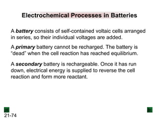 21-74
Electrochemical Processes in Batteries
A primary battery cannot be recharged. The battery is
“dead” when the cell reaction has reached equilibrium.
A secondary battery is rechargeable. Once it has run
down, electrical energy is supplied to reverse the cell
reaction and form more reactant.
A battery consists of self-contained voltaic cells arranged
in series, so their individual voltages are added.
 