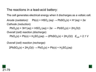 21-79
Anode (oxidation): Pb(s) + HSO4
-(aq) → PbSO4(s) + H+(aq) + 2e-
Cathode (reduction):
PbO2(s) + 3H+(aq) + HSO4
-(aq) + 2e- → PbSO4(s) + 2H2O(l)
Overall (cell) reaction (discharge):
PbO2(s) + Pb(s) + H2SO4(aq) → 2PbSO4(s) + 2H2O(l) Ecell = 2.1 V
The reactions in a lead-acid battery:
Overall (cell) reaction (recharge):
2PbSO4(s) + 2H2O(l) → PbO2(s) + Pb(s) + H2SO4(aq)
The cell generates electrical energy when it discharges as a voltaic cell.
 