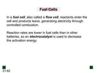 21-82
In a fuel cell, also called a flow cell, reactants enter the
cell and products leave, generating electricity through
controlled combustion.
Fuel Cells
Reaction rates are lower in fuel cells than in other
batteries, so an electrocatalyst is used to decrease
the activation energy.
 