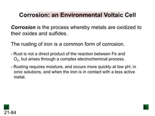 21-84
Corrosion is the process whereby metals are oxidized to
their oxides and sulfides.
Corrosion: an Environmental Voltaic Cell
The rusting of iron is a common form of corrosion.
- Rusting requires moisture, and occurs more quickly at low pH, in
ionic solutions, and when the iron is in contact with a less active
metal.
- Rust is not a direct product of the reaction between Fe and
O2, but arises through a complex electrochemical process.
 