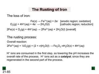 21-85
The Rusting of Iron
Fe(s) → Fe2+(aq) + 2e- [anodic region; oxidation]
O2(g) + 4H+(aq) + 4e- → 2H2O(l) [cathodic region; reduction]
The loss of iron:
2Fe(s) + O2(g) + 4H+(aq) → 2Fe2+(aq) + 2H2O(l) [overall]
The rusting process:
2Fe2+(aq) + ½O2(g) + (2 + n)H2O(l) → Fe2O3·nH2O(s) + 4H+(aq)
Overall reaction:
H+ ions are consumed in the first step, so lowering the pH increases the
overall rate of the process. H+ ions act as a catalyst, since they are
regenerated in the second part of the process.
 
