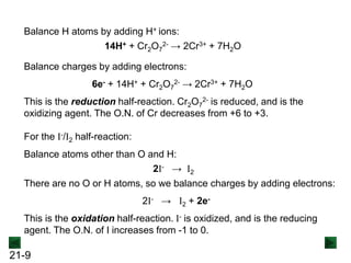 21-9
Balance H atoms by adding H+ ions:
14H+ + Cr2O7
2- → 2Cr3+ + 7H2O
Balance charges by adding electrons:
6e- + 14H+ + Cr2O7
2- → 2Cr3+ + 7H2O
Balance atoms other than O and H:
There are no O or H atoms, so we balance charges by adding electrons:
For the I-/I2 half-reaction:
2I- → I2
2I- → I2 + 2e-
This is the reduction half-reaction. Cr2O7
2- is reduced, and is the
oxidizing agent. The O.N. of Cr decreases from +6 to +3.
This is the oxidation half-reaction. I- is oxidized, and is the reducing
agent. The O.N. of I increases from -1 to 0.
 