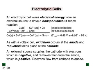 21-90
Electrolytic Cells
An electrolytic cell uses electrical energy from an
external source to drive a nonspontaneous redox
reaction.
Cu(s) → Cu2+(aq) + 2e- [anode; oxidation]
Sn2+(aq) + 2e- → Sn(s) [cathode; reduction]
Cu(s) + Sn2+(aq) → Cu2+(aq) + Sn(s) E°cell = -0.48 V and ΔG° = 93 kJ
As with a voltaic cell, oxidation occurs at the anode and
reduction takes place at the cathode.
An external source supplies the cathode with electrons,
which is negative, and removes then from the anode,
which is positive. Electrons flow from cathode to anode.
 