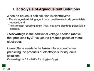 21-98
Electrolysis of Aqueous Salt Solutions
When an aqueous salt solution is electrolyzed
- The strongest oxidizing agent (most positive electrode potential) is
reduced, and
- The strongest reducing agent (most negative electrode potential) is
oxidized.
Overvoltage is the additional voltage needed (above
that predicted by E° values) to produce gases at metal
electrodes.
Overvoltage needs to be taken into account when
predicting the products of electrolysis for aqueous
solutions.
Overvoltage is 0.4 – 0.6 V for H2(g) or O2(g).
 