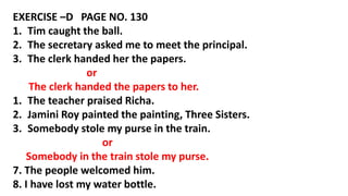 EXERCISE –D PAGE NO. 130
1. Tim caught the ball.
2. The secretary asked me to meet the principal.
3. The clerk handed her the papers.
or
The clerk handed the papers to her.
1. The teacher praised Richa.
2. Jamini Roy painted the painting, Three Sisters.
3. Somebody stole my purse in the train.
or
Somebody in the train stole my purse.
7. The people welcomed him.
8. I have lost my water bottle.
 