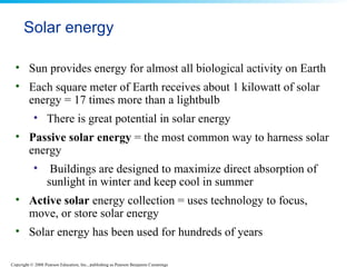Solar energy Sun provides energy for almost all biological activity on Earth  Each square meter of Earth receives about 1 kilowatt of solar energy = 17 times more than a lightbulb There is great potential in solar energy Passive solar energy  = the most common way to harness solar energy  Buildings are designed to maximize direct absorption of sunlight in winter and keep cool in summer Active solar   energy collection = uses technology to focus, move, or store solar energy Solar energy has been used for hundreds of years 