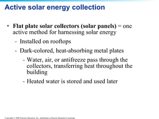 Active solar energy collection  Flat plate solar collectors (solar panels)  = one active method for harnessing solar energy Installed on rooftops  Dark-colored, heat-absorbing metal plates  Water, air, or antifreeze pass through the collectors, transferring heat throughout the building  Heated water is stored and used later  