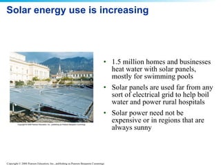 Solar energy use is increasing 1.5 million homes and businesses heat water with solar panels, mostly for swimming pools  Solar panels are used far from any sort of electrical grid to help boil water and power rural hospitals  Solar power need not be expensive or in regions that are always sunny 
