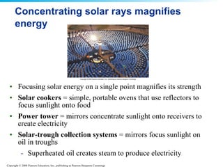 Concentrating solar rays magnifies energy Focusing solar energy on a single point magnifies its strength  Solar cookers  = simple, portable ovens that use reflectors to focus sunlight onto food  Power tower  = mirrors concentrate sunlight onto receivers to create electricity Solar-trough collection systems  = mirrors focus sunlight on oil in troughs Superheated oil creates steam to produce electricity 