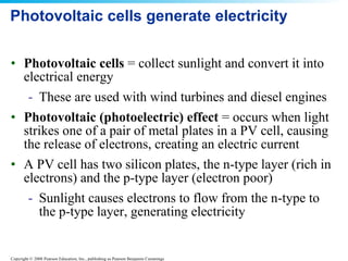 Photovoltaic cells generate electricity  Photovoltaic cells  = collect sunlight and convert it into electrical energy  These are used with wind turbines and diesel engines Photovoltaic (photoelectric) effect  = occurs when light strikes one of a pair of metal plates in a PV cell, causing the release of electrons, creating an electric current A PV cell has two silicon plates, the n-type layer (rich in electrons) and the p-type layer (electron poor) Sunlight causes electrons to flow from the n-type to the p-type layer, generating electricity 