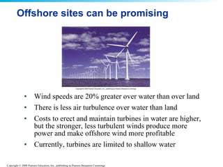 Offshore sites can be promising Wind speeds are 20% greater over water than over land There is less air turbulence over water than land  Costs to erect and maintain turbines in water are higher, but the stronger, less turbulent winds produce more power and make offshore wind more profitable  Currently, turbines are limited to shallow water 