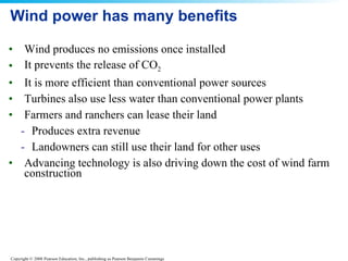 Wind power has many benefits Wind produces no emissions once installed  It prevents the release of CO 2 It is more efficient than conventional power sources  Turbines also use less water than conventional power plants  Farmers and ranchers can lease their land  Produces extra revenue  Landowners can still use their land for other uses Advancing technology is also driving down the cost of wind farm construction  