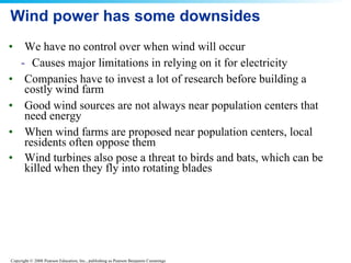 Wind power has some downsides We have no control over when wind will occur  Causes major limitations in relying on it for electricity Companies have to invest a lot of research before building a costly wind farm  Good wind sources are not always near population centers that need energy  When wind farms are proposed near population centers, local residents often oppose them  Wind turbines also pose a threat to birds and bats, which can be killed when they fly into rotating blades   