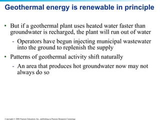 Geothermal energy is renewable in principle But if a geothermal plant uses heated water faster than groundwater is recharged, the plant will run out of water Operators have begun injecting municipal wastewater into the ground to replenish the supply Patterns of geothermal activity shift naturally An area that produces hot groundwater now may not always do so 