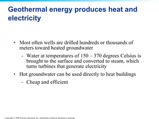 Geothermal energy produces heat and electricity Most often wells are drilled hundreds or thousands of meters toward heated groundwater Water at temperatures of 150 – 370 degrees Celsius is brought to the surface and converted to steam, which turns turbines that generate electricity Hot groundwater can be used directly to heat buildings Cheap and efficient 