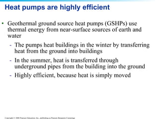 Heat pumps are highly efficient Geothermal ground source heat pumps (GSHPs) use thermal energy from near-surface sources of earth and water The pumps heat buildings in the winter by transferring heat from the ground into buildings In the summer, heat is transferred through underground pipes from the building into the ground Highly efficient, because heat is simply moved   