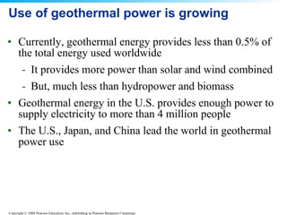Use of geothermal power is growing Currently, geothermal energy provides less than 0.5% of the total energy used worldwide It provides more power than solar and wind combined But, much less than hydropower and biomass Geothermal energy in the U.S. provides enough power to supply electricity to more than 4 million people The U.S., Japan, and China lead the world in geothermal power use 