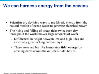 We can harness energy from the oceans  Scientists are devising ways to use kinetic energy from the natural motion of ocean water to generate electrical power The rising and falling of ocean tides twice each day throughout the world moves large amounts of water  Differences in height between low and high tides are especially great in long narrow bays  These areas are best for harnessing  tidal energy  by erecting dams across the outlets of tidal basins   