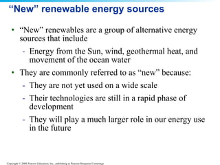 “New” renewable energy sources “ New” renewables are a group of alternative energy sources that include Energy from the Sun, wind, geothermal heat, and movement of the ocean water  They are commonly referred to as “new” because: They are not yet used on a wide scale  Their technologies are still in a rapid phase of development  They will play a much larger role in our energy use in the future  