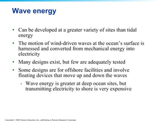 Wave energy  Can be developed at a greater variety of sites than tidal energy  The motion of wind-driven waves at the ocean’s surface is harnessed and converted from mechanical energy into electricity  Many designs exist, but few are adequately tested  Some designs are for offshore facilities and involve floating devices that move up and down the waves  Wave energy is greater at deep ocean sites, but transmitting electricity to shore is very expensive  